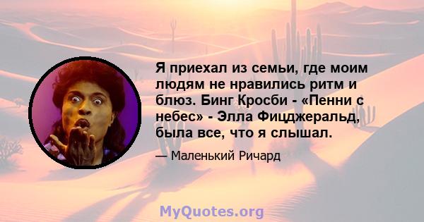 Я приехал из семьи, где моим людям не нравились ритм и блюз. Бинг Кросби - «Пенни с небес» - Элла Фицджеральд, была все, что я слышал.