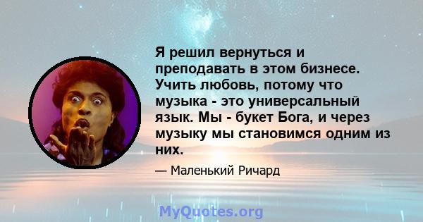 Я решил вернуться и преподавать в этом бизнесе. Учить любовь, потому что музыка - это универсальный язык. Мы - букет Бога, и через музыку мы становимся одним из них.