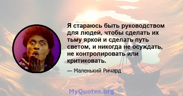 Я стараюсь быть руководством для людей, чтобы сделать их тьму яркой и сделать путь светом, и никогда не осуждать, не контролировать или критиковать.