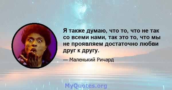 Я также думаю, что то, что не так со всеми нами, так это то, что мы не проявляем достаточно любви друг к другу.