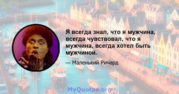 Я всегда знал, что я мужчина, всегда чувствовал, что я мужчина, всегда хотел быть мужчиной.