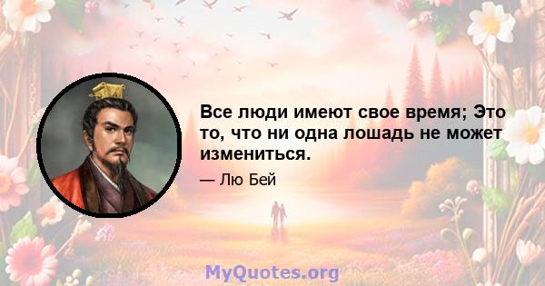 Все люди имеют свое время; Это то, что ни одна лошадь не может измениться.