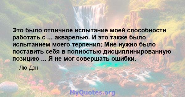 Это было отличное испытание моей способности работать с ... акварелью. И это также было испытанием моего терпения; Мне нужно было поставить себя в полностью дисциплинированную позицию ... Я не мог совершать ошибки.