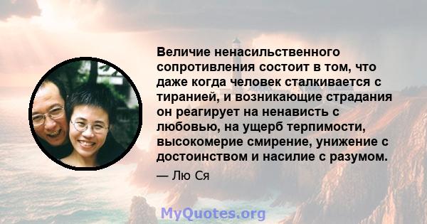 Величие ненасильственного сопротивления состоит в том, что даже когда человек сталкивается с тиранией, и возникающие страдания он реагирует на ненависть с любовью, на ущерб терпимости, высокомерие смирение, унижение с