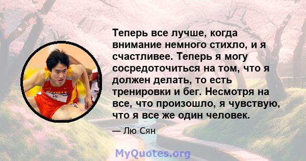 Теперь все лучше, когда внимание немного стихло, и я счастливее. Теперь я могу сосредоточиться на том, что я должен делать, то есть тренировки и бег. Несмотря на все, что произошло, я чувствую, что я все же один человек.