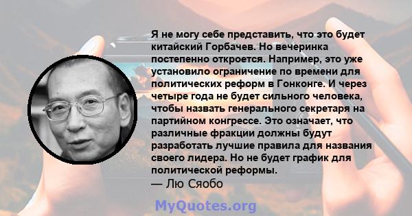 Я не могу себе представить, что это будет китайский Горбачев. Но вечеринка постепенно откроется. Например, это уже установило ограничение по времени для политических реформ в Гонконге. И через четыре года не будет