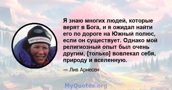 Я знаю многих людей, которые верят в Бога, и я ожидал найти его по дороге на Южный полюс, если он существует. Однако мой религиозный опыт был очень другим, [только] вовлекал себя, природу и вселенную.