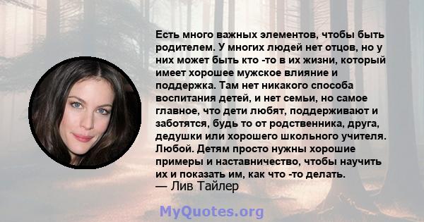 Есть много важных элементов, чтобы быть родителем. У многих людей нет отцов, но у них может быть кто -то в их жизни, который имеет хорошее мужское влияние и поддержка. Там нет никакого способа воспитания детей, и нет