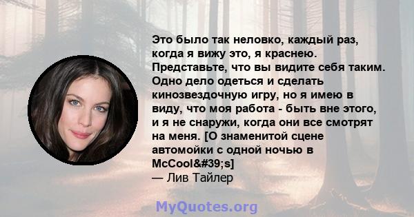 Это было так неловко, каждый раз, когда я вижу это, я краснею. Представьте, что вы видите себя таким. Одно дело одеться и сделать кинозвездочную игру, но я имею в виду, что моя работа - быть вне этого, и я не снаружи,