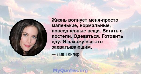 Жизнь волнует меня-просто маленькие, нормальные, повседневные вещи. Встать с постели. Одеваться. Готовить еду. Я нахожу все это захватывающим.