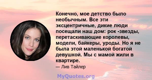 Конечно, мое детство было необычным. Все эти эксцентричные, дикие люди посещали наш дом: рок -звезды, перетаскивающие королевы, модели, байкеры, уроды. Но я не была этой маленькой богатой девушкой. Мы с мамой жили в