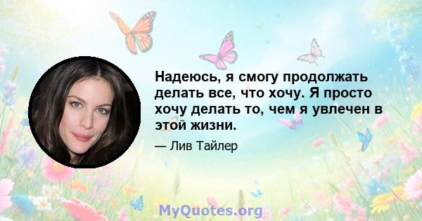 Надеюсь, я смогу продолжать делать все, что хочу. Я просто хочу делать то, чем я увлечен в этой жизни.