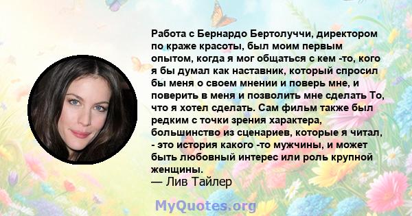 Работа с Бернардо Бертолуччи, директором по краже красоты, был моим первым опытом, когда я мог общаться с кем -то, кого я бы думал как наставник, который спросил бы меня о своем мнении и поверь мне, и поверить в меня и