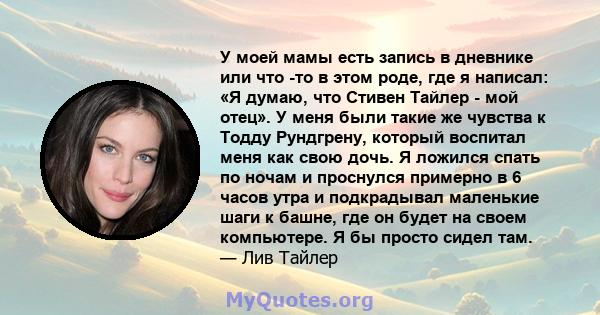 У моей мамы есть запись в дневнике или что -то в этом роде, где я написал: «Я думаю, что Стивен Тайлер - мой отец». У меня были такие же чувства к Тодду Рундгрену, который воспитал меня как свою дочь. Я ложился спать по 