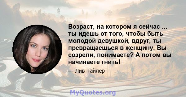 Возраст, на котором я сейчас ... ты идешь от того, чтобы быть молодой девушкой, вдруг, ты превращаешься в женщину. Вы созрели, понимаете? А потом вы начинаете гнить!