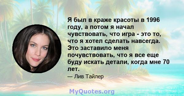 Я был в краже красоты в 1996 году, а потом я начал чувствовать, что игра - это то, что я хотел сделать навсегда. Это заставило меня почувствовать, что я все еще буду искать детали, когда мне 70 лет.