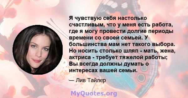 Я чувствую себя настолько счастливым, что у меня есть работа, где я могу провести долгие периоды времени со своей семьей. У большинства мам нет такого выбора. Но носить столько шляп - мать, жена, актриса - требует