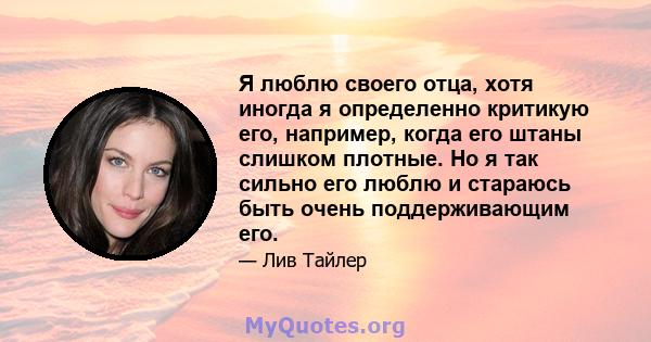 Я люблю своего отца, хотя иногда я определенно критикую его, например, когда его штаны слишком плотные. Но я так сильно его люблю и стараюсь быть очень поддерживающим его.