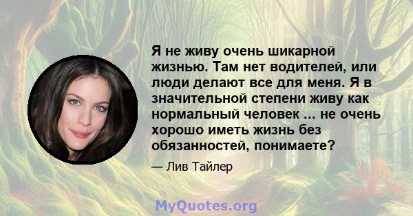 Я не живу очень шикарной жизнью. Там нет водителей, или люди делают все для меня. Я в значительной степени живу как нормальный человек ... не очень хорошо иметь жизнь без обязанностей, понимаете?