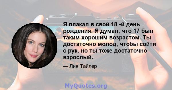 Я плакал в свой 18 -й день рождения. Я думал, что 17 был таким хорошим возрастом. Ты достаточно молод, чтобы сойти с рук, но ты тоже достаточно взрослый.