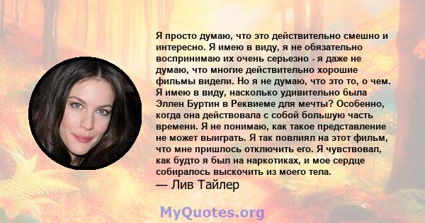 Я просто думаю, что это действительно смешно и интересно. Я имею в виду, я не обязательно воспринимаю их очень серьезно - я даже не думаю, что многие действительно хорошие фильмы видели. Но я не думаю, что это то, о