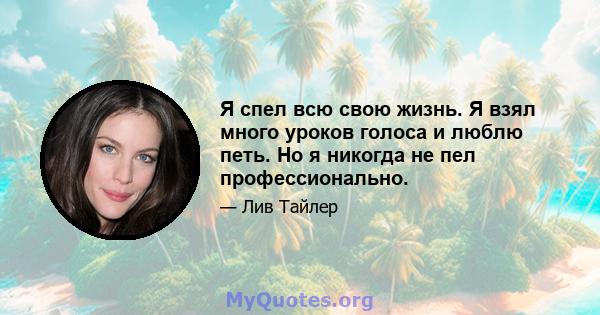 Я спел всю свою жизнь. Я взял много уроков голоса и люблю петь. Но я никогда не пел профессионально.