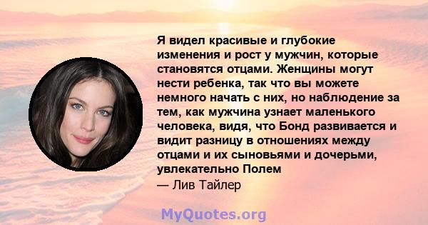 Я видел красивые и глубокие изменения и рост у мужчин, которые становятся отцами. Женщины могут нести ребенка, так что вы можете немного начать с них, но наблюдение за тем, как мужчина узнает маленького человека, видя,