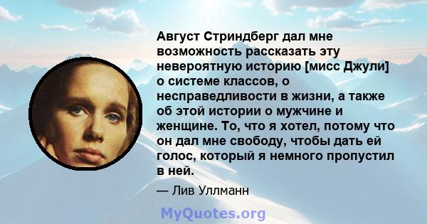 Август Стриндберг дал мне возможность рассказать эту невероятную историю [мисс Джули] о системе классов, о несправедливости в жизни, а также об этой истории о мужчине и женщине. То, что я хотел, потому что он дал мне