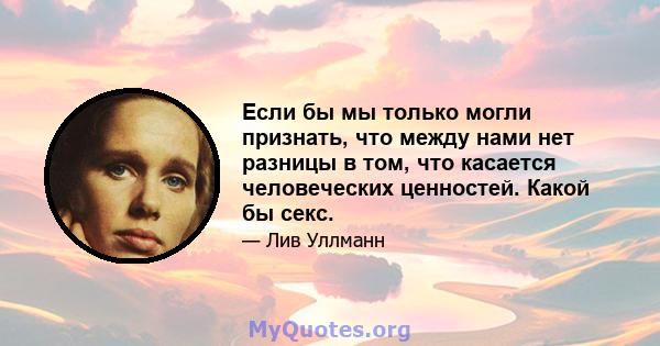 Если бы мы только могли признать, что между нами нет разницы в том, что касается человеческих ценностей. Какой бы секс.