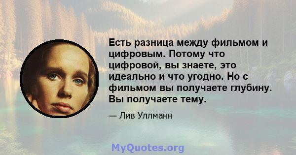 Есть разница между фильмом и цифровым. Потому что цифровой, вы знаете, это идеально и что угодно. Но с фильмом вы получаете глубину. Вы получаете тему.