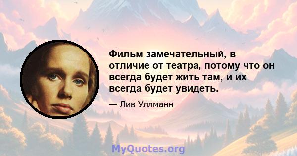 Фильм замечательный, в отличие от театра, потому что он всегда будет жить там, и их всегда будет увидеть.