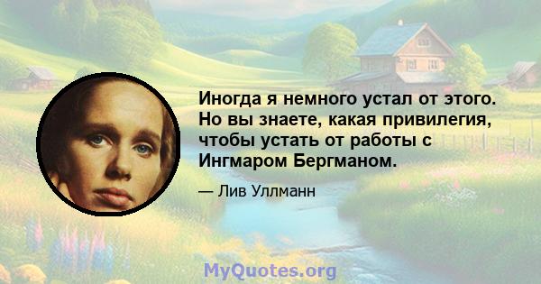 Иногда я немного устал от этого. Но вы знаете, какая привилегия, чтобы устать от работы с Ингмаром Бергманом.