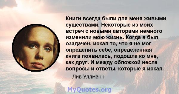 Книги всегда были для меня живыми существами. Некоторые из моих встреч с новыми авторами немного изменили мою жизнь. Когда я был озадачен, искал то, что я не мог определить себе, определенная книга появилась, подошла ко 