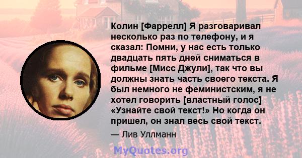 Колин [Фаррелл] Я разговаривал несколько раз по телефону, и я сказал: Помни, у нас есть только двадцать пять дней сниматься в фильме [Мисс Джули], так что вы должны знать часть своего текста. Я был немного не