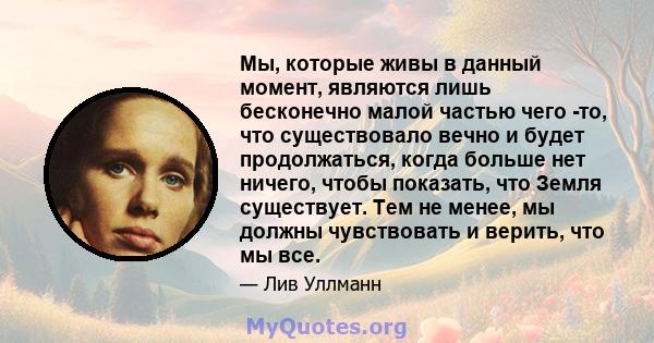 Мы, которые живы в данный момент, являются лишь бесконечно малой частью чего -то, что существовало вечно и будет продолжаться, когда больше нет ничего, чтобы показать, что Земля существует. Тем не менее, мы должны