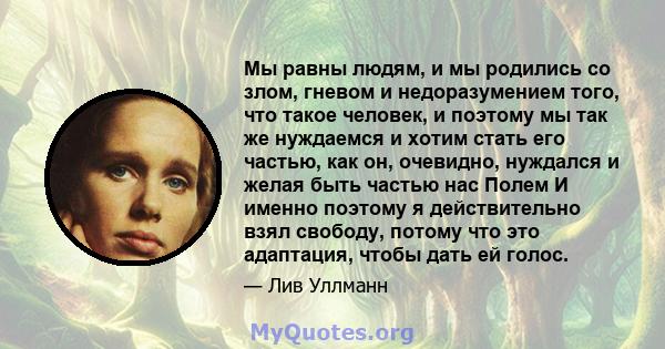 Мы равны людям, и мы родились со злом, гневом и недоразумением того, что такое человек, и поэтому мы так же нуждаемся и хотим стать его частью, как он, очевидно, нуждался и желая быть частью нас Полем И именно поэтому я 