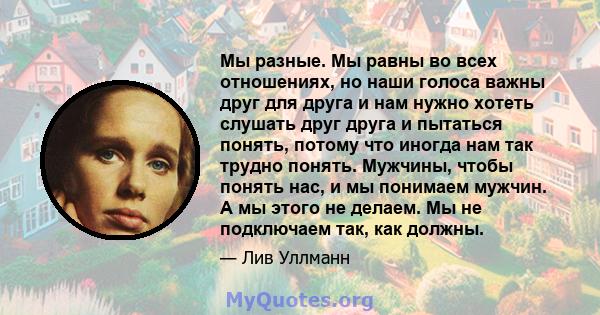 Мы разные. Мы равны во всех отношениях, но наши голоса важны друг для друга и нам нужно хотеть слушать друг друга и пытаться понять, потому что иногда нам так трудно понять. Мужчины, чтобы понять нас, и мы понимаем