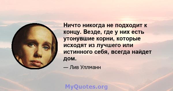 Ничто никогда не подходит к концу. Везде, где у них есть утонувшие корни, которые исходят из лучшего или истинного себя, всегда найдет дом.