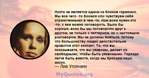 Никто не является одним из блоков гармонии. Мы все чего -то боимся или чувствуем себя ограниченными в чем -то. Нам всем нужен кто -то, с кем можно поговорить. Было бы хорошо, если бы мы поговорили друг с другом, не