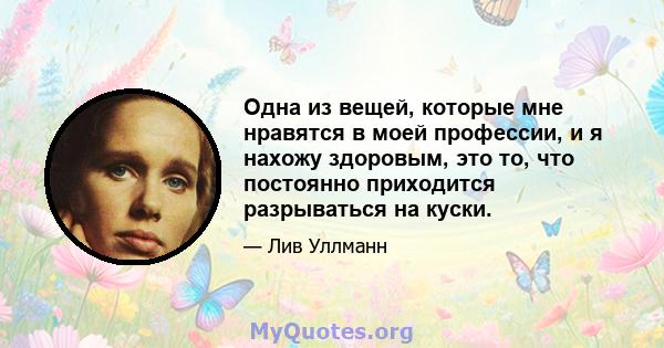 Одна из вещей, которые мне нравятся в моей профессии, и я нахожу здоровым, это то, что постоянно приходится разрываться на куски.