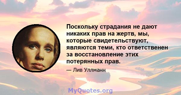 Поскольку страдания не дают никаких прав на жертв, мы, которые свидетельствуют, являются теми, кто ответственен за восстановление этих потерянных прав.