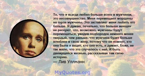 То, что я всегда любил больше всего в мужчинах, - это несовершенство. Меня перемещают морщины на горле мужчины. Это заставляет меня любить его больше. Я думаю, печально, что больше женщин не рискуют, что, возможно,