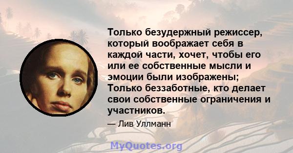 Только безудержный режиссер, который воображает себя в каждой части, хочет, чтобы его или ее собственные мысли и эмоции были изображены; Только беззаботные, кто делает свои собственные ограничения и участников.