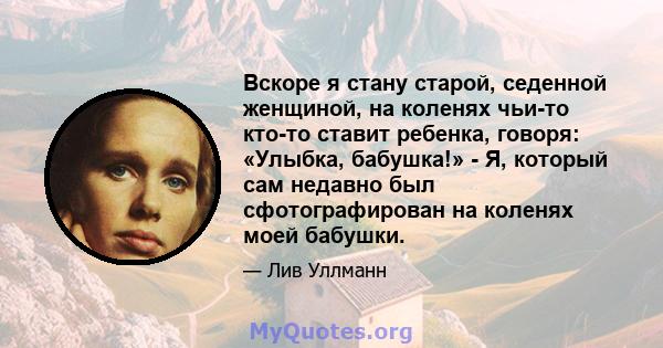 Вскоре я стану старой, седенной женщиной, на коленях чьи-то кто-то ставит ребенка, говоря: «Улыбка, бабушка!» - Я, который сам недавно был сфотографирован на коленях моей бабушки.