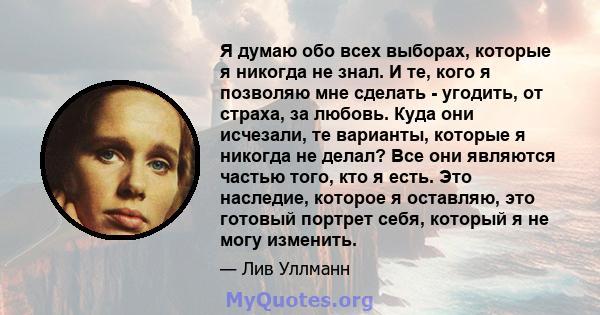 Я думаю обо всех выборах, которые я никогда не знал. И те, кого я позволяю мне сделать - угодить, от страха, за любовь. Куда они исчезали, те варианты, которые я никогда не делал? Все они являются частью того, кто я