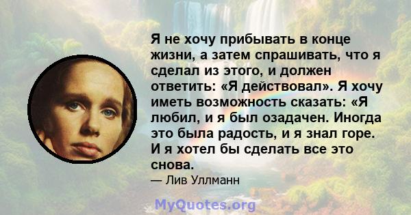 Я не хочу прибывать в конце жизни, а затем спрашивать, что я сделал из этого, и должен ответить: «Я действовал». Я хочу иметь возможность сказать: «Я любил, и я был озадачен. Иногда это была радость, и я знал горе. И я