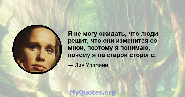 Я не могу ожидать, что люди решит, что они изменится со мной, поэтому я понимаю, почему я на старой стороне.