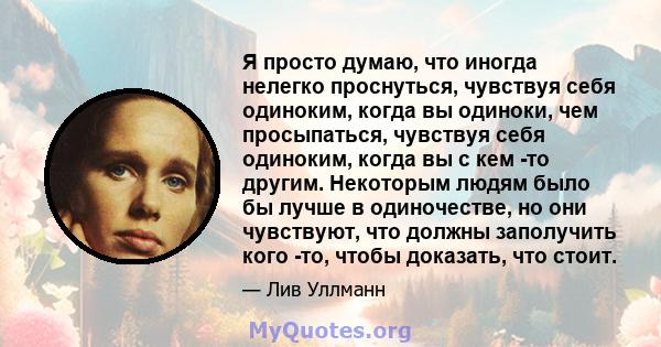 Я просто думаю, что иногда нелегко проснуться, чувствуя себя одиноким, когда вы одиноки, чем просыпаться, чувствуя себя одиноким, когда вы с кем -то другим. Некоторым людям было бы лучше в одиночестве, но они чувствуют, 