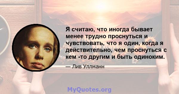 Я считаю, что иногда бывает менее трудно проснуться и чувствовать, что я один, когда я действительно, чем проснуться с кем -то другим и быть одиноким.