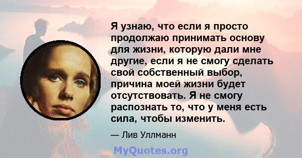 Я узнаю, что если я просто продолжаю принимать основу для жизни, которую дали мне другие, если я не смогу сделать свой собственный выбор, причина моей жизни будет отсутствовать. Я не смогу распознать то, что у меня есть 